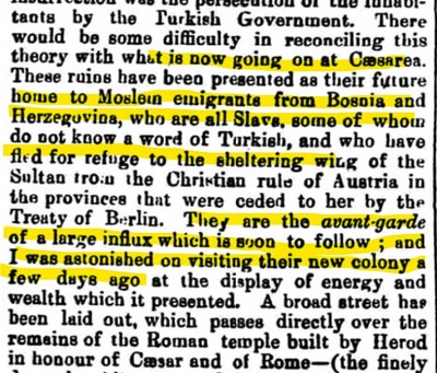 ”The Star” 1 lipca 1884[przez rząd turecki. Byłoby trochę trudno połączyć tę teorię z tym, co dzieje się obecnie w Cezarei. Te ruiny przedstawiono jako przyszłe domy dla muzułmańskich emigrantów z Bośni i Hercegowiny, którzy wszyscy są Słowianami. niektórzy nie znają ani słowa po turecku i uciekli pod chroniące skrzydło Sułtana od chrześcijańskich rządów Austrii w prowincjach oddanych jej w Traktacie z Berlina. Są oni awangardą dużego napływu, który wkrótce nastąpi; i byłem zdumiony odwiedzając ich nową kolonię kilka dni temu pokazem energii i bogactwa, jakie przedstawiają. Wytyczono szeroką ulicę, która przechodzi bezpośrednio nad pozostałościami rzymskiej świątyni zbudowanej przez Heroda na cześć Cezara i Rzymu -]