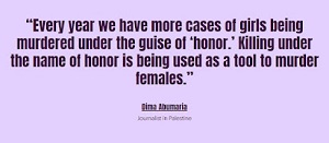 „Co roku mamy więcej wypadków mordowania dziewcząt po pozorem ‘honoru’.Zabijania w imię honoru używa się jako narzędzia do mordowania kobiet”.Dima AbumariaDziennikarka w Palestynie
