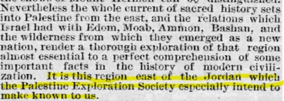 ”Boston Globe” 9 grudnia 1872 [Niemniej cały nurt świętej historii jest umieszczony w Palestynie od wschodu i w stosunkach, jakie Izrael miał z Edomem, Moabem, Ammonem, Baszanem i pustkowiami, z których wyłonił się jako nowy naród, co czyni badania tego regionu niemal zasadniczymi dla doskonałego zrozumienia niektórych ważnych faktów historii nowoczesnej cywilizacji. Jest to region na wschód od (rzeki) Jordan, który Palestinian Exploration Society szczególnie ma zamiar nam pokazać.