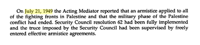 [21 lipca 1949 r. penicy obowizki Mediatora poinformowa, e zawieszenie broni obowizuje na wszystkich frontach walk w Palestynie i e militarny etap konfliktu zakoczy si. Rezolucja Rady Bezpieczestwa 62 zostaa w peni wdroona w ycie i rozejm narzucony przez Rad Bezpieczestwa by nadzorowany przez dobrowolnie zawarte porozumienia o zawieszeniu broni.]