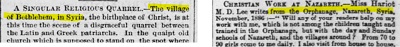 “Boston Globe”, 08 kwietnia 1873 i “The Times” 05 stycznia 1887[WYJĄTKOWA RELIGIJNA KŁ&Oacute;TNIA. – Wieś Betlejem w Syrii, miejsce narodzin Chrystusa, jest obecnie sceną haniebnej kłótni między patriarchami łacińskim i greckim. W uroczym, starym kościele, który podobno stoi w miejscu, gdzie] [CHRZEŚCIJAŃSKA PRACA W NAZARET. – Panna Hariot M.D. Lee pisze z sierocińca w Nazarecie w Syrii, w listopadzie 1886 r.: - „Czy któryś z waszych czytelników pomógłby mi w mojej pracy, która nie jest z dziećmi uczonymi i szkolonymi w Sierocińcu, ale w dziennych i niedzielnych szkołach w Nazarecie i okolicznych wsiach? Od 70 do 90 dziewczynek przychodzi do mnie codziennie. Odwiedzam także domy.]