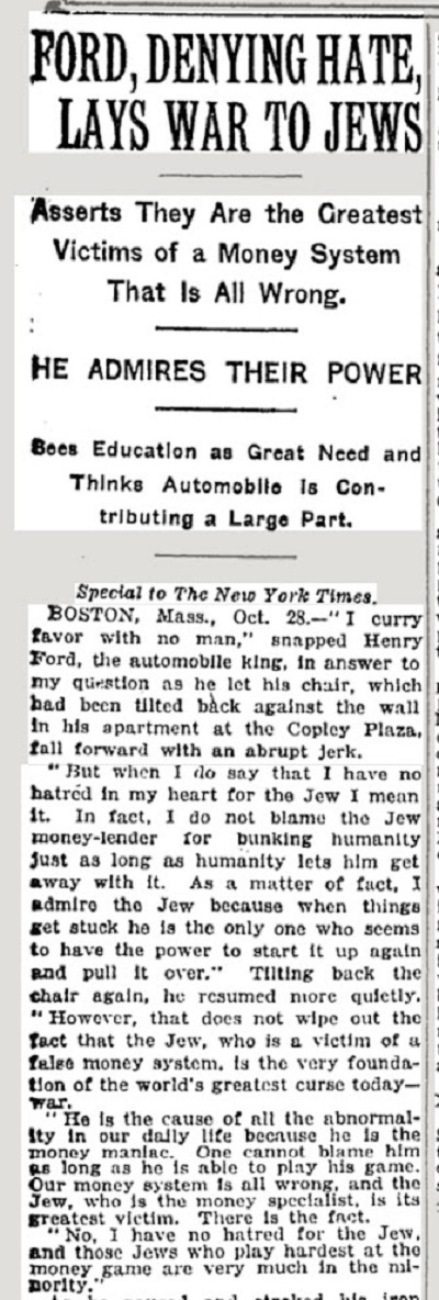 Ford, zaprzeczajc nienawici, obwinia ydów za wojnPodziwia ich si.Widzi edukacj jako wielk potrzeb i sdzi, e samochód daje wielki wkad.Specjalnie dla „New York Timesa” Boston, Mass, 28 padziernika – „Nie pochlebiam nikomu” – burkn Henry Ford, król samochodów, w odpowiedzi na moje pytanie, kiedy pozwoli, by krzeso, które odchyli do ciany w jego apartamencie na Copley Plaza, opado z powrotem nagym szarpniciem.„Kiedy jednak mówi, e nie mam w sercu nienawici do yda, mówi szczerze. W rzeczywistoci nie wini ydowskiego lichwiarza za nabieranie ludzkoci, jak dugo ludzko pozwala, by uchodzio mu to na sucho. W rzeczywistoci podziwiam yda, poniewa kiedy rzeczy utykaj w miejscu, on wydaje si by jedynym, który ma si, by uruchomi je znowu”. Raz jeszcze przechylajc krzeso do tyu, kontynuowa ju spokojniej.„Jednak nie wymazuje to faktu, e yd, który jest ofiar faszywego systemu pieninego, jest samym fundamentem najwikszego dzisiaj przeklestwa wiata – wojny. On jest przyczyn wszelkiej nienormalnoci naszego codziennego ycia, poniewa jest pieninym maniakiem. Nie mona wini go, jak dugo jest w stanie gra w t gr. Nasz system finansowy jest zy i yd, który jest specjalist od pienidzy, jest jego najwiksz ofiar. To jest fakt.Nie, nie mam nienawici do yda, a ci ydzi, którzy najbardziej zawzicie graj w t gr pienin, s w mniejszoci”.