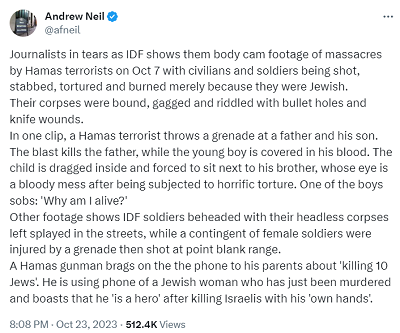 [Dziennikarze płakali kiedy IDF pokazało zestaw filmów rejestrujących masakrę przeprowadzona przez Hamas w dniu 7 października, podczas której cywile i żołnierze byli rozstrzeliwani, zarzynani, torturowani, paleni tylko za to, że byli Żydami. Ich ciała były związane, usta zakneblowane, podziurawione kulami i z ranami od ciosów nożami.        Na jednym z wideo terrorysta Hamasu rzucił granat w kierunku ojca i syna. Wybuch zabił ojca, a syn był obryzgany jego krwią. Dziecko jest wleczone do wnętrza domu i posadzone obok brata, którego oczy są zmasakrowane po torturach. Jeden z chłopców płacze: „Dlaczego jestem żywy?”Inne wideo pokazuje żołnierzy IDF z obciętymi głowami, a ich bezgłowe zwłoki są rozrzucone na ulicach. Grupa izraelskich żołnierek, została pokaleczona przez granat, a następnie były zabijane strzałami z bliskiej odległości.Hamasowski bandyta chwali się przed rodzicami, że zabił 10 Żydów. Używa do tego telefonu Żydówki, którą właśnie zamordował i przechwala się, że jest „bohaterem po zabijaniu Żydów własnymi rękoma”.]