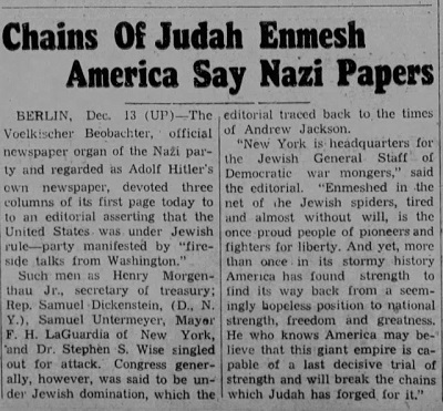Łańcuchy Judy oplątują Amerykę, głosiły nazistowskie gazety BERLIN, 13 grudnia (UP) – „Voelkischer Beobachter”, oficjalny organ prasowy partii nazistowskiej, uważany za gazetę Hitlera, poświęcił trzy kolumny dzisiejszej pierwszej strony na artykuł redakcyjny twierdzący, że Stany Zjednoczone znajdują się pod żydowskimi rządami – co częściowo wyraża się w „pogadankach przy kominku z Waszyngtonu”. Ludzie tacy jak Henry Morgenthau Jr., sekretarz skarbu, kongresman Samuel Dickenstein (D, N.Y.), Samuel Untermeyer, burmistrz nowego Jorku F.H. LaGuardia i dr Stephen S. Wise są szczególnie atakowani. Twierdzono jednak, że cały Kongres jest pod żydowską dominacją, która trwa od czasów Andrew Jacksona. „Nowy York jest kwaterą główną żydowskiego sztabu generalnego demokratycznych podżegaczy wojennych – napisano w artykule. –  Ten dumny ongiś naród pionierów i bojowników o wolność jest [teraz] opleciony siecią żydowskich pająków, zmęczony i niemal bezwolny. A jednak niejeden raz w swojej burzliwej historii Ameryka znajdowała siłę, by odnaleźć drogę z powrotem z niemal beznadziejnej sytuacji do narodowej siły, wolności i wielkości. Ten, kto zna Amerykę, może wierzyć, że to olbrzymie imperium jest zdolne do ostatniej, decydującej próby sił i rozerwie łańcuchy, które Juda dla niej wykuł”