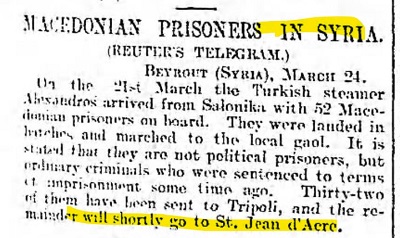 ”Guardian” 2 kwietnia 1903[MACEDOŃSCY WIĘŹNIOWIE W SYRII.(Telegram Reutersa)
Bejrut (Syria), 24 marca
21 marca turecki parowiec Alexandros przybył z Salonik z 52 macedońskimi więźniami na pokładzie. Wyszli na brzeg i pomaszerowali do miejscowego więzienia. Mówi się, że nie są politycznymi więźniami, ale zwykłymi przestępcami, którzy zostali skazani na karę więzienia jakiś czas temu. Trzydziestu dwóch z nich wysłano do Trypolisu, a pozostali przejdą wkrótce do St. Jean d’Acre.]