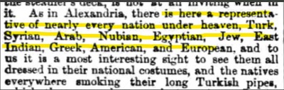 ”IOM Weekly”, 13 lutego 1875,[Podobnie jak w Aleksandrii, są tu przedstawiciele niemal każdego narodu pod słońcem, Turcy, Syryjczycy, Arabowie, Nubijczycy, Egipcjanie, Żydzi, Hindusi, Grecy, Amerykanie i Europejczycy, i dla nas najbardziej interesującym widokiem jest oglądanie ich w ich narodowych strojach, i tubylców wszędzie, palących swoje długie, tureckie fajki,]