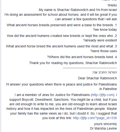 Nazywam si Shachar Rabinovitch i jestem z Izraela. Robi prac dla szkoy o koniach i byoby wspaniale, gdyby moga pani odpowiedzie mi na kilka pyta.1. Jakie pradawne rasy koni przetrway i stanowi podstaw ras, które znamy dzisiaj?2. Jak pradawni ludzie tworzyli nowe rasy lub utrzymywali te, które ju istniay?3.Których pradawnych ras najwicej uywali pradawni ludzie i do czego je uywali?4. Gdzie yy te pradawne rasy koni?Dzikuj za przeczytanie moich pyta. Shachar Rabinovitch Droga Shachar RabinovitchOdpowiem na twoje pytania, kiedy w Palestynie bdzie pokój i sprawiedliwo dla Palestyczyków.<br />Jestem czonkiem ydzi za Sprawiedliwoci dla Palestyczyków. Popieram Bojkot, Dywestycje, Sankcje. Jeste dzieckiem, ale jeli jeste wystarczajco dua, eby pisa do mnie, to jeste wystarczajco dua, eby pozna histori Izraela i jaki to wpyno na lud palestyski. Moe twoja rodzina ma takie pogldy, jak ja, ale wtpi w to. Proponuj wic, eby zajrzaa na ten link [link].Z powaaniemDr Marsha Levine