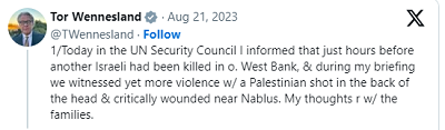 [Dziś informowałem Radę Bezpieczeństwa ONZ, że zaledwie kilka godzin wcześniej kolejna Izraelka zginęła na o.(kupowanym) Zachodnim Brzegu & podczas mojego brifingu byliśmy świadkami jeszcze innej przemocy, Palestyńczyk otrzymał strzał w tył głowy &krytycznie ranny w pobliżu Neblusu. Moje myśli są z rodzinami.]
