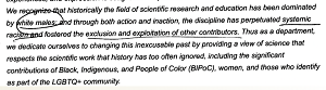 Uznajemy, e, historycznie rzecz biorc, dziedzina bada naukowych i edukacji bya zdominowania przez biaych mczyzn i przez zarówno dziaanie, jak i zaniechanie dziaania ta dyscyplina utrwalaa systemowy rasizm i tworzya wykluczenie i wykorzystywanie innych ludzi dajcych wkad. Zatem jako wydzia powicamy si zmianie tej niedajcej si usprawiedliwi przeszoci przez dostarczanie pogldu na nauk, który szanuje naukow prac, jak historia zbyt czsto ignorowaa, wcznie ze znaczcym wkadem Czarnych, Rdzennych i Ludzi Kolorowych (BIPoC), kobiet oraz tych, którzy identyfikuj si jako cz spoecznoci LGBTQ+