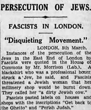 PRZELADOWANIA YD&Oacute;WFASZYCI W LONDYNIE“NIEPOKOJCY MOMENT”                   Londyn, 5 marcaWypadki przeladowania ydów w East End w Londynie przez faszystów przedstawi w Izbie Gmin pan Morrison (Lab.). Powiedzia, e pewien faszysta, który jest profesjonalnym bokserem, uderzy yda i faszyci grozili ydowskiej kobiecie, e jej sklep z kapeluszami zostanie spalony. Nazywali j „brudn ydowsk krow”. Faszyci oznakowywali domy i sklepy napisami „Wracaj do getta” i „Zgi, Juda”.