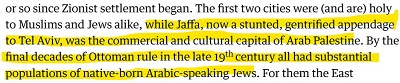 [lub tak od początków syjonistycznego osiedlania. Pierwsze dwa miasta były (i są) święte zarówno dla muzułmanów, jak i Żydów, podczas gdy Jaffa, obecnie zagłuszony, gentryfikowany dodatek do Tel Awiwu, była handlową i kulturalną stolicą arabskiej Palestyny. W ostatnich dziesięcioleciach rządów osmańskich pod koniec XIX wieku miała znaczącą populację lokalnych, mówiących po arabsku Żydów. Dla nich Wschód]