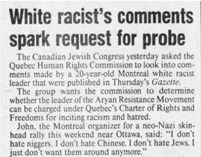 Uwagi białego rasisty skłaniają do zbadanie sprawyCanadian Jewish Congress poprosił wczoraj Komisję Praw Człowieka w Quebecu o przyjrzenie się uwagom wypowiedzianym przez 20-letniego białego rasistowskiego przywódcę w Montrealu, które opublikowała czwartkowa „Gazette”.Grupa chce, by Komisja ustaliła, czy przywódcę Aryan Resistance Movement można oskarżyć według Karty Praw i Wolności Quebecu za podżeganie do rasizmu i nienawiści.John z Montrealu, organizator neonazistowskiego wiecu skinheadów w ten weekend w pobliżu Ottawy, powiedział: „Nie nienawidzę Murzynów. Nie nienawidzę Chińczyków, Nie nienawidzę Żydów. Po prostu nie chcę ich już mieć w pobliżu”.
