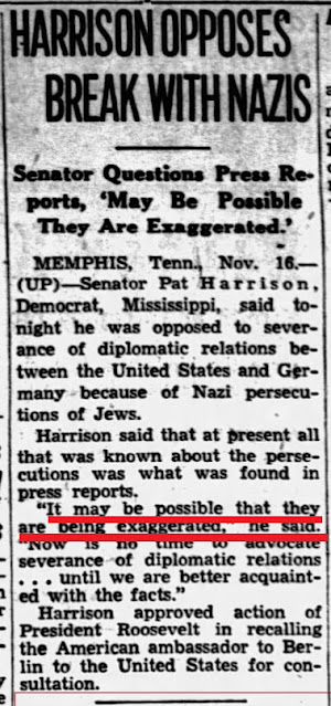 HARRISON SPRZECIWIA SI ZERWANIU Z NAZISTAMI<br />Senator kwestionuje doniesienia prasowe: „Moliwe, e s przesadzone”<br />MEMPHIS, Tenn., 16 listopada – (UP) – Senator Pat Harrison, Demokrata z Missisipi, powiedzia dzisiaj, e sprzeciwia si zerwaniu stosunków dyplomatycznych midzy Stanami Zjednoczonymi a Niemcami z powodu nazistowskich przeladowa ydów.<br />Harrison powiedzia, e obecnie jedyne, co wie o przeladowaniach, znalaz w doniesieniach prasowych.<br />„Jest moliwe, e s one przesadzone – powiedzia. – Obecnie nie jest pora na zerwanie stosunków dyplomatycznych… zanim lepiej poznamy fakty”.<br />Harrison aprobowa decyzj prezydenta Roosevelta cignicia amerykaskiego ambasadora w Berlinie na konsultacje do Stanów Zjednoczonych.
