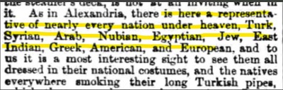 ”IOM Weekly”, 13 lutego 1875,[Podobnie jak w Aleksandrii, s tu przedstawiciele niemal kadego narodu pod socem, Turcy, Syryjczycy, Arabowie, Nubijczycy, Egipcjanie, ydzi, Hindusi, Grecy, Amerykanie i Europejczycy, i dla nas najbardziej interesujcym widokiem jest ogldanie ich w ich narodowych strojach, i tubylców wszdzie, palcych swoje dugie, tureckie fajki,]