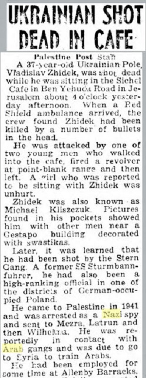UKRAINIEC ZASTRZELONY W KAWIARNI<br />Personel “Palestine Post”<br />37-letni ukraiski Polak, Wadysaw ydek, zosta zastrzelony okoo 16 wczoraj popoudniu, kiedy siedzia w kawiarni Sichel na ulicy Ben Yehuda w Jerozolimie. Kiedy przyby ambulans Czerwonej Tarczy, zaoga zobaczya, e ydek zosta zabity kilkoma kulami w gow.<br />Zaatakowa go jeden z dwóch mczyzn, którzy weszli do kawiarni. Wystrzeli z rewolweru z bliska, a potem obaj wyszli. Dziewczyna, która wedug doniesie siedzia z ydkiem, nie zostaa ranna.ydek znany by take jako Micha Kliszczuk. Zdjcia znalezione w jego kieszeniach pokazyway go razem z innymi mczyznami niedaleko budynku Gestapo ozdobionego swastykami.Póniej przysza informacja, e zastrzeli go Gang Sterna. Ten byy SS Sturmbannfuhrer by take wysokiej rangi funkcjonariuszem w jednym z okrgów w okupowanej przez Niemców Polsce.<br />Przyby do Palestyny w 1941 r. i by aresztowany jako nazistowski szpieg, i wysany do Mezra, Latrun, a potem Wilhelma. Podobno by w kontakcie z arabskimi gangami i mia uda si do Syrii, by szkoli Arabów.Przez pewien czas pracowa w Allenby Barracks.