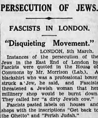 PRZEŚLADOWANIA ŻYD&Oacute;WFASZYŚCI W LONDYNIE“NIEPOKOJĄCY MOMENT”                   Londyn, 5 marcaWypadki prześladowania Żydów w East End w Londynie przez faszystów przedstawił w Izbie Gmin pan Morrison (Lab.). Powiedział, że pewien faszysta, który jest profesjonalnym bokserem, uderzył Żyda i faszyści grozili żydowskiej kobiecie, że jej sklep z kapeluszami zostanie spalony. Nazywali ją „brudną żydowską krową”. Faszyści oznakowywali domy i sklepy napisami „Wracaj do getta” i „Zgiń, Juda”.