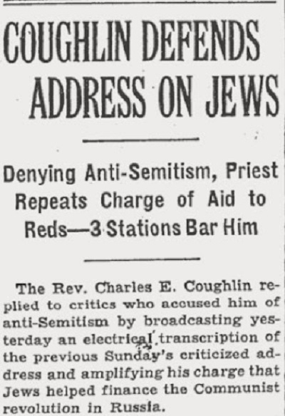 Coughlin broni swojego kazania o ŻydachZaprzeczając antysemityzmowi, ksiądz powtórzył oskarżenie o pomoc Czerwonym. 3 stacje radiowe zakazują jego występów. Wielebny Charles E. Coughlin odpowiedział krytykom, którzy oskarżyli go o antysemityzm, przez powtórzenie wczoraj krytykowanej mowy z poprzedniej niedzieli i wzmocnienie oskarżenia, że Żydzi pomogli sfinansować komunistyczną rewolucję w Rosji.