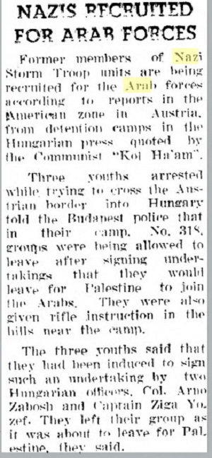 [NAZIŚCI WERBOWANI DO SIŁ ARABSKICH<br />Byli członkowie nazistowskich jednostek SA są werbowani do sił arabskich z obozów internowania w amerykańskiej zonie w Austrii, według doniesień prasy węgierskiej, cytowanych przez komunistyczną gazetę „Kol Ha’am”.<br />Trzech młodych mężczyzn aresztowanych przy próbie przekroczenia austriackiej granicy do Węgier powiedziało budapesztańskiej policji, że w ich obozie, nr 318, grupy otrzymują pozwolenie na wyjście po podpisaniu zobowiązania, że udadzą się do Palestyny, by dołączyć do Arabów. Otrzymują także szkolenie strzelania z karabinów na wzgórzach w pobliżu obozu.<br />Tych trzech młodych mężczyzn powiedziało, że nakłonili ich do podpisania takiego zobowiązania dwaj węgierscy oficerowie, pułkownik Zabosh i kapitan Ziga Yozef. Powiedzieli, że opuścili swoją grupę, kiedy właśnie miała wyjechać do Palestyny.]